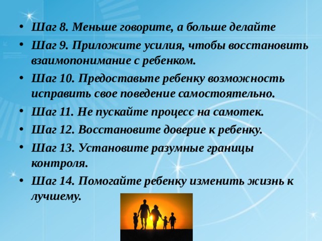 Шаг 8. Меньше говорите, а больше делайте Шаг 9. Приложите усилия, чтобы восстановить взаимопонимание с ребенком. Шаг 10. Предоставьте ребенку возможность исправить свое поведение самостоятельно. Шаг 11. Не пускайте процесс на самотек. Шаг 12. Восстановите доверие к ребенку. Шаг 13. Установите разумные границы контроля. Шаг 14. Помогайте ребенку изменить жизнь к лучшему.