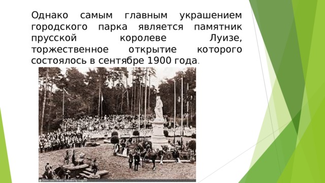 Однако самым главным украшением городского парка является памятник прусской королеве Луизе, торжественное открытие которого состоялось в сентябре 1900 года .