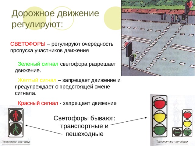 Дорожное движение регулируют: СВЕТОФОРЫ – регулируют очередность пропуска участников движения  Зеленый сигнал светофора разрешает движение.  Желтый сигнал – запрещает движение и предупреждает о предстоящей смене сигнала.  Красный сигнал - запрещает движение Светофоры бывают: транспортные и пешеходные