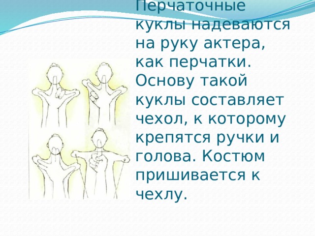 Перчаточные куклы надеваются на руку актера, как перчатки. Основу такой куклы составляет чехол, к которому крепятся ручки и голова. Костюм пришивается к чехлу.