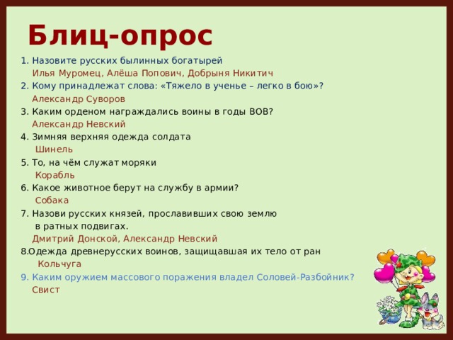 Блиц-опрос 1. Назовите русских былинных богатырей  Илья Муромец, Алёша Попович, Добрыня Никитич 2. Кому принадлежат слова: «Тяжело в ученье – легко в бою»?  Александр Суворов 3. Каким орденом награждались воины в годы ВОВ?  Александр Невский 4. Зимняя верхняя одежда солдата  Шинель 5. То, на чём служат моряки  Корабль 6. Какое животное берут на службу в армии?  Собака 7. Назови русских князей, прославивших свою землю  в ратных подвигах.  Дмитрий Донской, Александр Невский Одежда древнерусских воинов, защищавшая их тело от ран  Кольчуга 9. Каким оружием массового поражения владел Соловей-Разбойник?  Свист