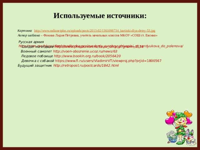 Используемые источники:  Картинка  http://www.radionetplus.ru/uploads/posts/2013-02/1361098734_kartinki-dlya-detey-53.jpg  Автор шаблона – Фокина Лидия Петровна, учитель начальных классов МКОУ «СОШ ст. Евсино» Русская армия http://nnm.me/blogs/dlanb/podborka_proizvedeniy_russkoy_zhivopisi_ot_serdyukova_do_polenova/  Солдат на отдыхе http://www.photounion.ru/Show_Glr.php?gnum=1558  Военный самолет  http://voen-obozrenie.ucoz.ru/news/63  Ледовое побоище http://www.bookin.org.ru/book/2056420  Девочка с собакой https://www.fl.ru/users/VladimirVT/viewproj.php?prjid=1800567 Будущий защитник http://retropost.ru/postcards/1842.html