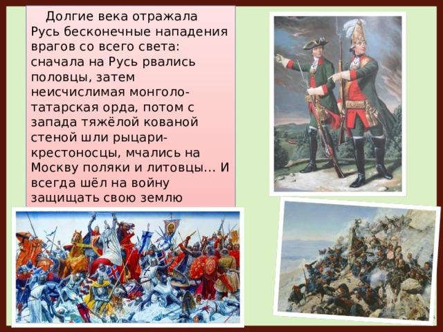 Долгие века отражала Русь бесконечные нападения врагов со всего света: сначала на Русь рвались половцы, затем неисчислимая монголо-татарская орда, потом с запада тяжёлой кованой стеной шли рыцари-крестоносцы, мчались на Москву поляки и литовцы… И всегда шёл на войну защищать свою землю солдат.