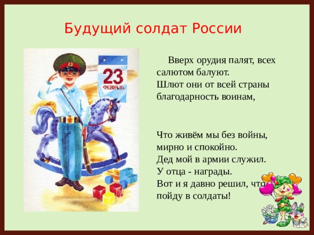 Будущий солдат России  Вверх орудия палят, всех салютом балуют.  Шлют они от всей страны благодарность воинам,     Что живём мы без войны, мирно и спокойно.  Дед мой в армии служил.  У отца - награды.  Вот и я давно решил, что пойду в солдаты!