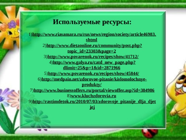 Используемые ресурсы:   1) http://www.riasamara.ru/rus/news/region/society/article46983.shtml   2) http://www.dietaonline.ru/community/post.php?topic_id=23303&page=2   3) http://www.povarenok.ru/recipes/show/41712/   4) http://www.galya.ru/catd_new_page.php?dlimit=25&p=1&id=2871966   5) http://www.povarenok.ru/recipes/show/45844/   6) http://medpain.net/zdorovoe-pitanie/kislomolochnye-produkty/   7) http://www.businessoffers.ru/portal/viewoffer.asp?id=384986  8) www.kluchzdorovia.ru   9) http://rastimdetok.ru/2010/07/03/zdorovoje_pitanije_dlja_djetjej