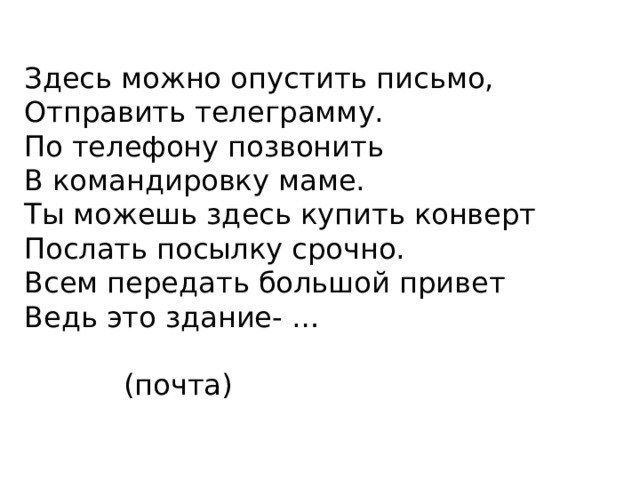 Здесь можно опустить письмо,  Отправить телеграмму.  По телефону позвонить  В командировку маме.  Ты можешь здесь купить конверт  Послать посылку срочно.  Всем передать большой привет  Ведь это здание- …  (почта)