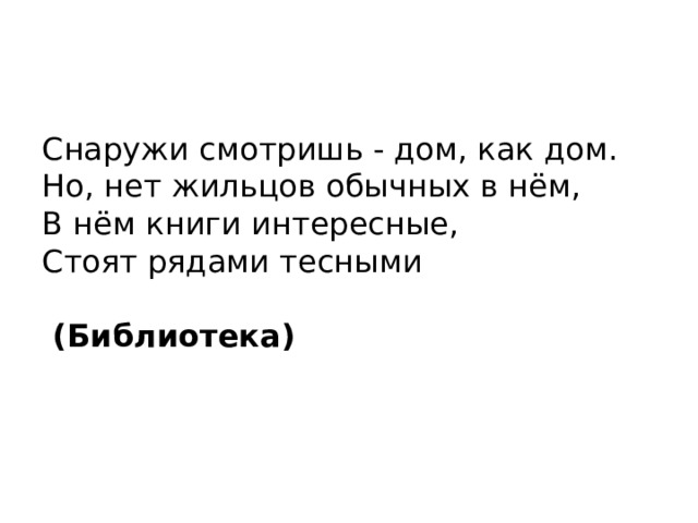 Снаружи смотришь - дом, как дом.  Но, нет жильцов обычных в нём,  В нём книги интересные,  Стоят рядами тесными  (Библиотека)