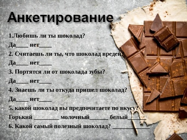 1.Любишь ли ты шоколад? Да____ нет____ 2. Считаешь ли ты, что шоколад вреден? Да____ нет____ 3. Портятся ли от шоколада зубы? Да____ нет____ 4. Знаешь ли ты откуда пришел шоколад? Да____ нет____ 5. какой шоколад вы предпочитаете по вкусу? Горький ________ молочный______ белый______ 6. Какой самый полезный шоколад? ____________