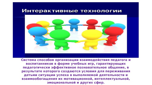 Система способов организации взаимодействия педагога и  воспитанников в форме учебных игр, гарантирующих  педагогически эффективное познавательное общение, в  результате которого создаются условия для переживания  детьми ситуации успеха в выполняемой деятельности и  взаимообогащения их мотивационной, интеллектуальной,  эмоциональной и других сфер.