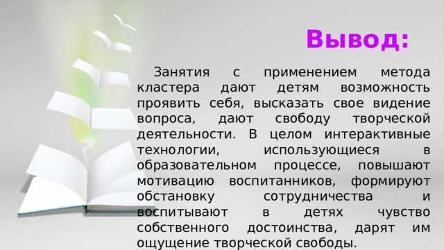 Вывод:  Занятия с применением метода кластера дают детям возможность проявить себя, высказать свое видение вопроса, дают свободу творческой деятельности. В целом интерактивные технологии, использующиеся в образовательном процессе, повышают мотивацию воспитанников, формируют обстановку сотрудничества и воспитывают в детях чувство собственного достоинства, дарят им ощущение творческой свободы.