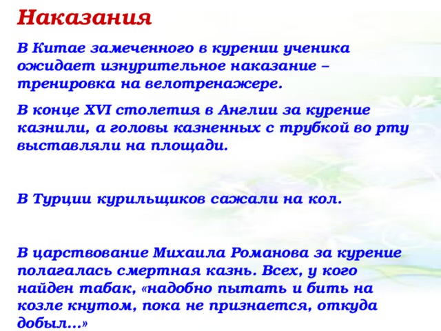 Наказания В Китае замеченного в курении ученика ожидает изнурительное наказание – тренировка на велотренажере. В конце XVI столетия в Англии за курение казнили, а головы казненных с трубкой во рту выставляли на площади.  В Турции курильщиков сажали на кол.  В царствование Михаила Романова за курение полагалась смертная казнь. Всех, у кого найден табак, «надобно пытать и бить на козле кнутом, пока не признается, откуда добыл…»