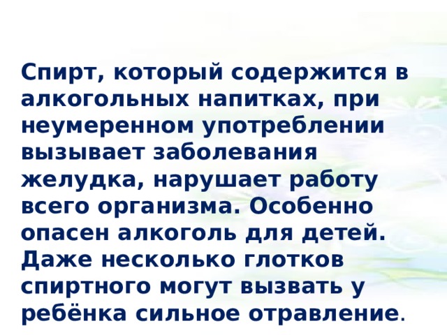 Спирт, который содержится в алкогольных напитках, при неумеренном употреблении вызывает заболевания желудка, нарушает работу всего организма. Особенно опасен алкоголь для детей. Даже несколько глотков спиртного могут вызвать у ребёнка сильное отравление .