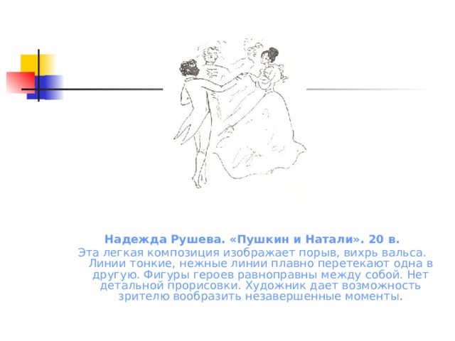 Надежда Рушева. «Пушкин и Натали». 20 в. Эта легкая композиция изображает порыв, вихрь вальса. Линии тонкие, нежные линии плавно перетекают одна в другую. Фигуры героев равноправны между собой. Нет детальной прорисовки. Художник дает возможность зрителю вообразить незавершенные моменты .