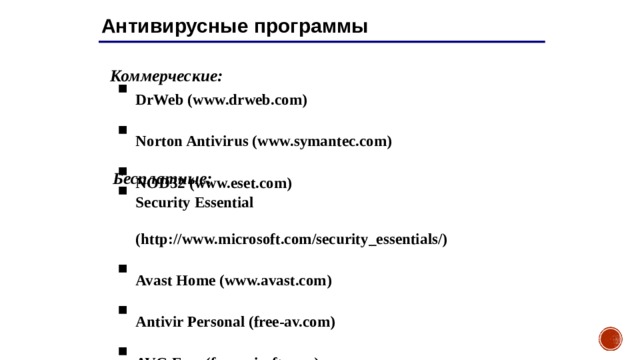 Антивирусные программы Коммерческие: DrWeb ( www.drweb.com ) Norton Antivirus ( www.symantec.com ) NOD32 ( www.eset.com ) Бесплатные: Security Essential (http://www.microsoft.com/security_essentials/) Avast Home (www.avast.com) Antivir Personal (free-av.com) AVG Free (free.grisoft.com) 19