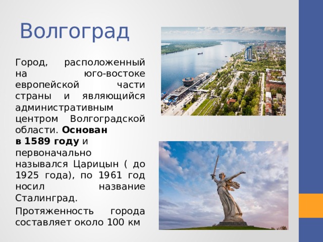 Волгоград Город, расположенный на юго-востоке европейской части страны и являющийся административным центром Волгоградской области.  Основан в 1589 году  и первоначально назывался Царицын ( до 1925 года), по 1961 год носил название Сталинград.  Протяженность города составляет около 100 км