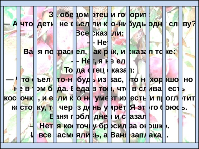 За обедом отец и говорит:  — А что, дети, не съел ли кто-нибудь одну сливу?  Все сказали:  — Нет.  Ваня покраснел, как рак, и сказал тоже:  — Нет, я не ел.  Тогда отец сказал:  — Что съел кто-нибудь из вас, это нехорошо; но не в том беда. Беда в том, что в сливах есть косточки, и если кто не умеет их есть и проглотит косточку, то через день умрёт. Я этого боюсь.  Ваня побледнел и сказал:  — Нет, я косточку бросил за окошко.  И все засмеялись, а Ваня заплакал.