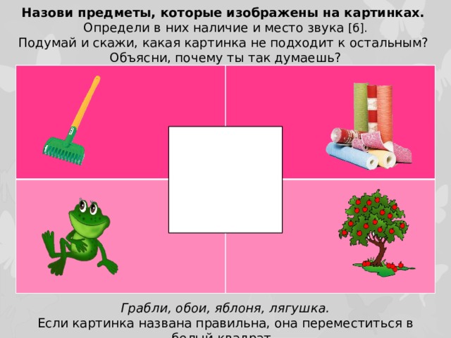 Назови предметы, которые изображены на картинках. Определи в них наличие и место звука [б]. Подумай и скажи, какая картинка не подходит к остальным? Объясни, почему ты так думаешь? Грабли, обои, яблоня, лягушка. Если картинка названа правильна, она переместиться в белый квадрат.