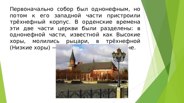 Первоначально собор был однонефным, но потом к его западной части пристроили трёхнефный корпус. В орденские времена эти две части церкви были разделены: в однонефной части, известной как Высокие хоры, молились рыцари, в трёхнефной (Низкие хоры) — обыкновенные прихожане.