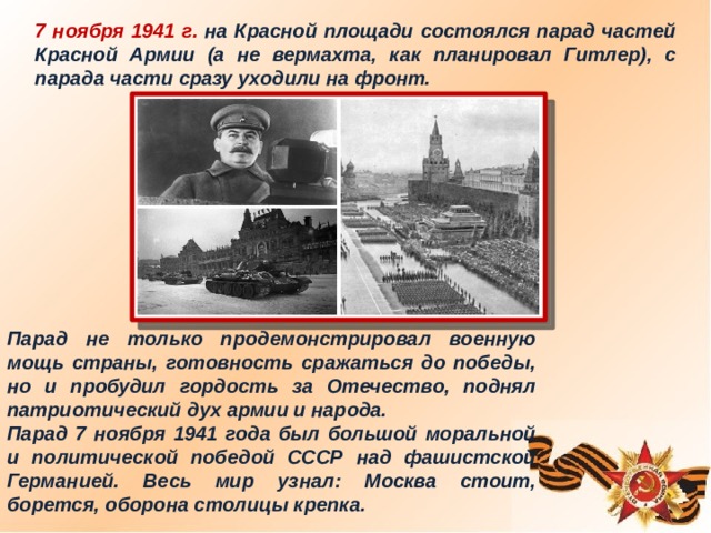 7 ноября 1941 г. на Красной площади состоялся парад частей Красной Армии (а не вермахта, как планировал Гитлер), с парада части сразу уходили на фронт. Парад не только продемонстрировал военную мощь страны, готовность сражаться до победы, но и пробудил гордость за Отечество, поднял патриотический дух армии и народа. Парад 7 ноября 1941 года был большой моральной и политической победой СССР над фашистской Германией. Весь мир узнал: Москва стоит, борется, оборона столицы крепка.