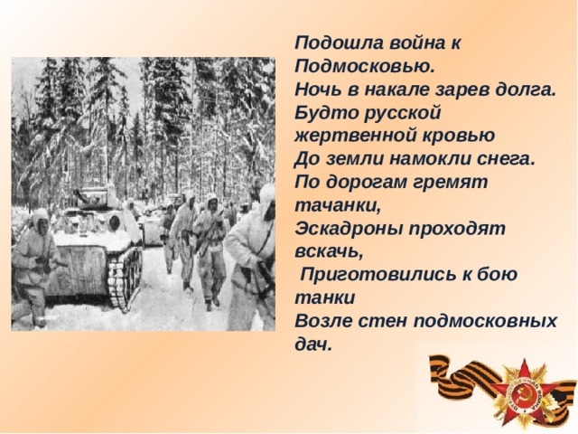 Подошла война к Подмосковью. Ночь в накале зарев долга. Будто русской жертвенной кровью До земли намокли снега. По дорогам гремят тачанки, Эскадроны проходят вскачь,  Приготовились к бою танки Возле стен подмосковных дач.