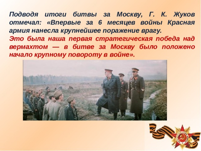 Подводя итоги битвы за Москву, Г. К. Жуков отмечал: «Впервые за 6 месяцев войны Красная армия нанесла крупнейшее поражение врагу. Это была наша первая стратегическая победа над вермахтом — в битве за Москву было положено начало крупному повороту в войне».