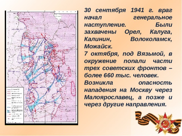 30 сентября 1941 г. враг начал генеральное наступление. Были захвачены Орел, Калуга, Калинин, Волоколамск, Можайск. 7 октября, под Вязьмой, в окружение попали части трех советских фронтов – более 660 тыс. человек. Возникла опасность нападения на Москву через Малоярославец, а позже и через другие направления.