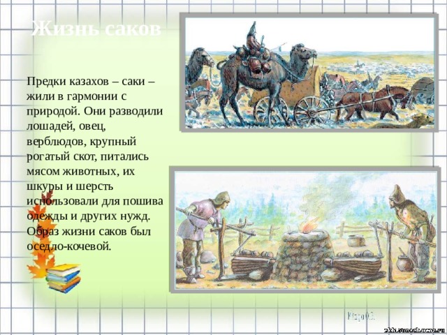 Жизнь саков Предки казахов – саки – жили в гармонии с природой. Они разводили лошадей, овец, верблюдов, крупный рогатый скот, питались мясом животных, их шкуры и шерсть использовали для пошива одежды и других нужд. Образ жизни саков был оседло-кочевой.