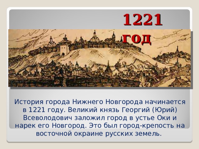 1221 год История города Нижнего Новгорода начинается в 1221 году. Великий князь Георгий (Юрий) Всеволодович заложил город в устье Оки и нарек его Новгород. Это был город-крепость на восточной окраине русских земель.