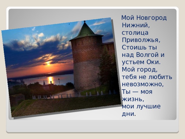 Мой Новгород Нижний,  столица Приволжья,  Стоишь ты  над Волгой и устьем Оки.  Мой город,  тебя не любить невозможно,  Ты — моя жизнь,  мои лучшие дни .