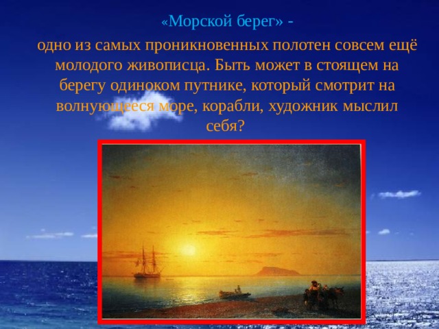   « Морской берег» - одно из самых проникновенных полотен совсем ещё молодого живописца. Быть может в стоящем на берегу одиноком путнике, который смотрит на волнующееся море, корабли, художник мыслил себя? 