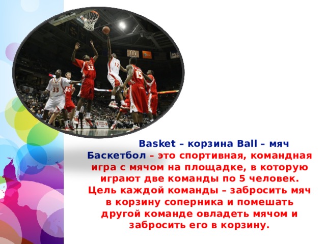 Basket – корзина Ball – мяч Баскетбол – это спортивная, командная игра с мячом на площадке, в которую играют две команды по 5 человек. Цель каждой команды – забросить мяч в корзину соперника и помешать другой команде овладеть мячом и забросить его в корзину.