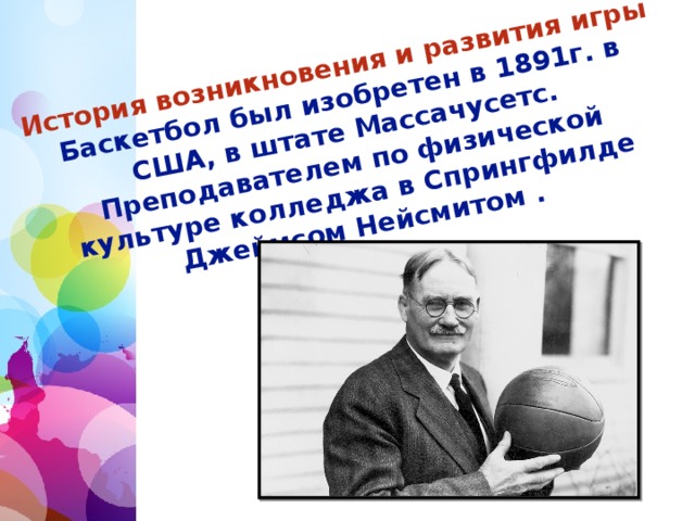 История возникновения и развития игры  Баскетбол был изобретен в 1891г. в США, в штате Массачусетс. Преподавателем по физической культуре колледжа в Спрингфилде Джеймсом Нейсмитом .