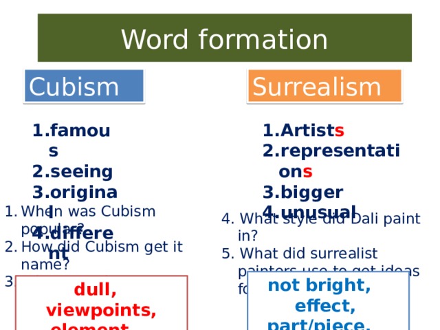 Word formation Cubism Surrealism famous seeing original different Artist s representation s bigger unusual When was Cubism popular? How did Cubism get it name? Who were the representatives of this style? 4. What style did Dali paint in? 5. What did surrealist painters use to get ideas for their paintings? not bright, effect, part/piece, angles dull, viewpoints, element, impact