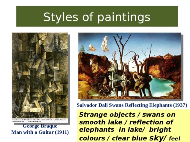 Styles of paintings Salvador Dali Swans Reflecting Elephants (1937) Strange objects / swans on smooth lake / reflection of elephants in lake/ bright colours / clear blue sky/ feel sad/anxious/curious/astonished/ excited/confused George Braque Man with a Guitar (1911)