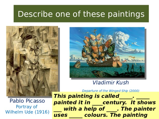 Describe one of these paintings Vladimir Kush Departure of the Winged Ship (2000) This painting is called_____. _____ painted it in ____century. It shows ___ with a help of ____. The painter uses _____ colours. The painting makes me feel ___. Pablo Picasso Portray of Wilhelm Ude (1916)