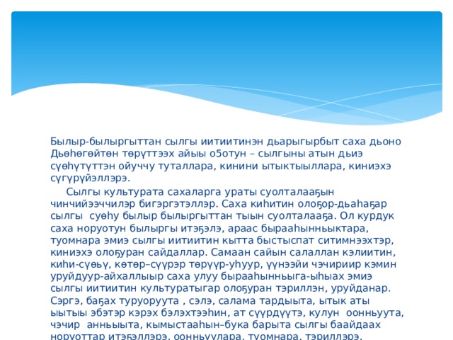 Былыр-былыргыттан сылгы иитиитинэн дьарыгырбыт саха дьоно Дьөһөгөйтөн төрүттээх айыы о5отун – сылгыны атын дьиэ сүөһүтүттэн ойуччу туталлара, кинини ытыктыыллара, киниэхэ сүгүрүйэллэрэ.   Сылгы культурата сахаларга ураты суолталааҕын чинчийээччилэр бигэргэтэллэр. Саха киһитин олоҕор-дьаһаҕар сылгы суөһу былыр былыргыттан тыын суолталааҕа. Ол курдук саха норуотун былыргы итэҕэлэ, араас бырааһынньыктара, туомнара эмиэ сылгы иитиитин кытта быстыспат ситимнээхтэр, киниэхэ олоҕуран сайдаллар. Самаан сайын салаллан кэлиитин, киһи-сүөьү, көтөр–сүүрэр төрүүр-уһуур, үүнээйи чэчириир кэмин уруйдуур-айхаллыыр саха улуу бырааһынньыга-ыһыах эмиэ сылгы иитиитин культуратыгар олоҕуран тэриллэн, уруйданар. Сэргэ, баҕах туруоруута , сэлэ, салама тардыыта, ытык аты ыытыы эбэтэр кэрэх бэлэхтээһин, ат сүүрдүүтэ, кулун оонньуута, чэчир анньыыта, кымыстааһын–бука барыта сылгы баайдаах норуоттар итэҕэллэрэ, оонньуулара, туомнара, тэриллэрэ.