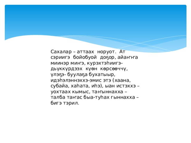 Сахалар – аттаах норуот. Ат сэриигэ бойобуой доҕор, айаҥҥа миинэр миҥэ, курэхтэһиигэ- дьүккүрдээх күөн көрсөөччү, үлэҕэ- буулаҕа бухатыыр, идэһэлэннэххэ-эмис этэ (хаана, субайа, хаһата, иһэ), ыан истэххэ – уохтаах кымыс, таҥыннахха – талба таҥас быа-туһах гыннахха – бигэ тэрил.