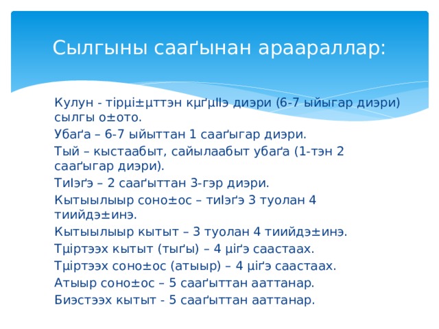 Сылгыны саа ґынан араараллар: Кулун - т ірµі±µттэн кµґµІІэ диэри (6-7 ыйыгар диэри) сылгы о±ото. Убаґа – 6-7 ыйыттан 1 сааґыгар диэри. Тый – кыстаабыт, сайылаабыт убаґа (1-тэн 2 сааґыгар диэри). ТиІэґэ – 2 сааґыттан 3-гэр диэри. Кытыылыыр соно±ос – тиІэґэ 3 туолан 4 тиийдэ±инэ. Кытыылыыр кытыт – 3 туолан 4 тиийдэ±инэ. Тµіртээх кытыт (тыґы) – 4 µіґэ саастаах. Тµіртээх соно±ос (атыыр) – 4 µіґэ саастаах. Атыыр соно±ос – 5 сааґыттан ааттанар. Биэстээх кытыт - 5 сааґыттан ааттанар.