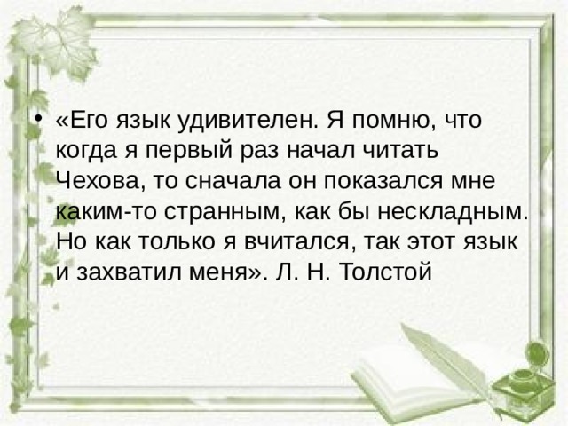 «Его язык удивителен. Я помню, что когда я первый раз начал читать Чехова, то сначала он показался мне каким-то странным, как бы нескладным. Но как только я вчитался, так этот язык и захватил меня». Л. Н. Толстой