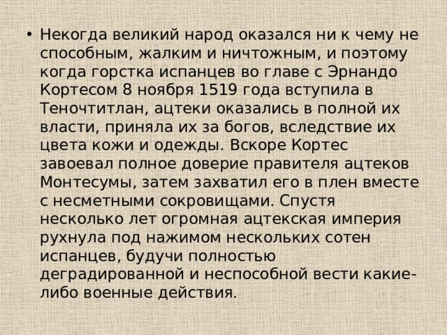 Некогда великий народ оказался ни к чему не способным, жалким и ничтожным, и поэтому когда горстка испанцев во главе с Эрнандо Кортесом 8 ноября 1519 года вступила в Теночтитлан, ацтеки оказались в полной их власти, приняла их за богов, вследствие их цвета кожи и одежды. Вскоре Кортес завоевал полное доверие правителя ацтеков Монтесумы, затем захватил его в плен вместе с несметными сокровищами. Спустя несколько лет огромная ацтекская империя рухнула под нажимом нескольких сотен испанцев, будучи полностью деградированной и неспособной вести какие-либо военные действия.