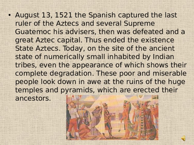 August 13, 1521 the Spanish captured the last ruler of the Aztecs and several Supreme Guatemoc his advisers, then was defeated and a great Aztec capital. Thus ended the existence State Aztecs. Today, on the site of the ancient state of numerically small inhabited by Indian tribes, even the appearance of which shows their complete degradation. These poor and miserable people look down in awe at the ruins of the huge temples and pyramids, which are erected their ancestors.