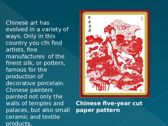 Chinese art has evolved in a variety of ways. Only in this country you cfn find artists, fine manufactures of the finest silk, or potters, famous for the production of decorative porcelain. Chinese painters painted not only the walls of temples and palaces, but also small ceramic and textile products. Chinese five-year cut paper pattern