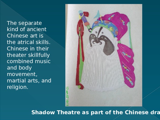 The separate kind of ancient Chinese art is the atrical skills. Chinese in their theater skillfully combined music and body movement, martial arts, and religion. Shadow Theatre as part of the Chinese drama