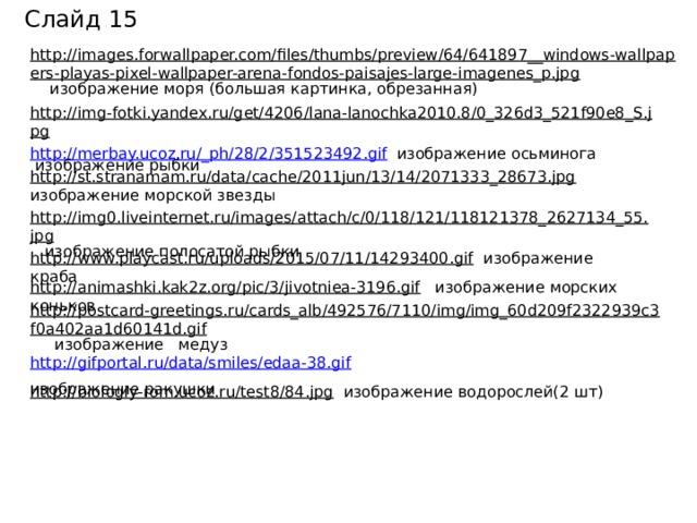 Слайд 15 http://images.forwallpaper.com/files/thumbs/preview/64/641897__windows-wallpapers-playas-pixel-wallpaper-arena-fondos-paisajes-large-imagenes_p.jpg  изображение моря (большая картинка, обрезанная) http://img-fotki.yandex.ru/get/4206/lana-lanochka2010.8/0_326d3_521f90e8_S.jpg   изображение рыбки http://merbay.ucoz.ru/_ph/28/2/351523492.gif   изображение осьминога http://st.stranamam.ru/data/cache/2011jun/13/14/2071333_28673.jpg  изображение морской звезды http://img0.liveinternet.ru/images/attach/c/0/118/121/118121378_2627134_55.jpg  изображение полосатой рыбки http://www.playcast.ru/uploads/2015/07/11/14293400.gif  изображение краба http://animashki.kak2z.org/pic/3/jivotniea-3196.gif  изображение морских коньков http://postcard-greetings.ru/cards_alb/492576/7110/img/img_60d209f2322939c3f0a402aa1d60141d.gif  изображение медуз http://gifportal.ru/data/smiles/edaa-38.gif  изображение ракушки  http://biologiy-rom.ucoz.ru/test8/84.jpg  изображение водорослей(2 шт)