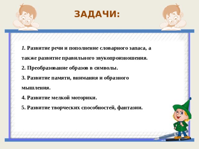 ЗАДАЧИ: 1. Развитие речи и пополнение словарного запаса, а также развитие правильного звукопроизношения. 2. Преобразование образов в символы. 3. Развитие памяти, внимания и образного мышления. 4. Развитие мелкой моторики. 5. Развитие творческих способностей, фантазии .