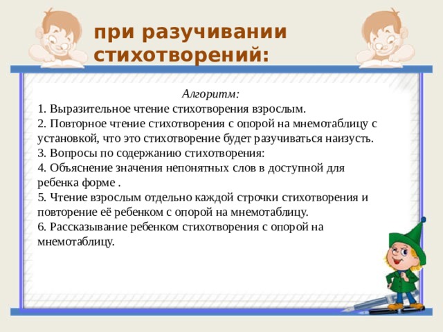 при разучивании стихотворений: Алгоритм: 1. Выразительное чтение стихотворения взрослым. 2. Повторное чтение стихотворения с опорой на мнемотаблицу с установкой, что это стихотворение будет разучиваться наизусть. 3. Вопросы по содержанию стихотворения: 4. Объяснение значения непонятных слов в доступной для ребенка форме . 5. Чтение взрослым отдельно каждой строчки стихотворения и повторение её ребенком с опорой на мнемотаблицу. 6. Рассказывание ребенком стихотворения с опорой на мнемотаблицу.