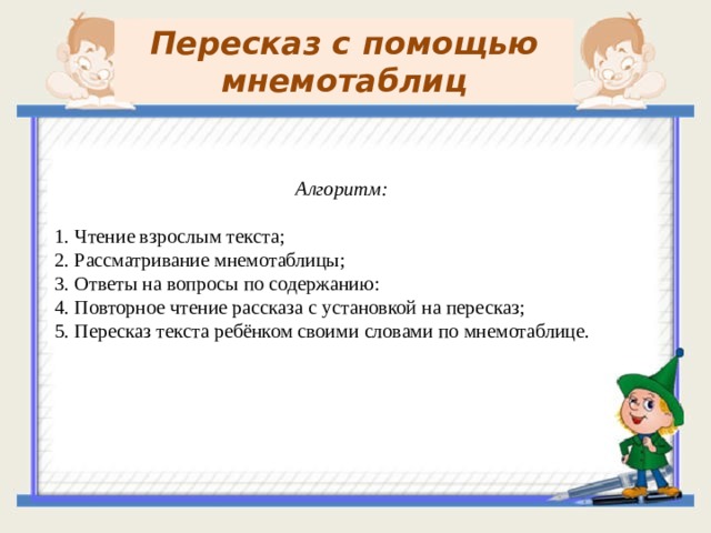 Пересказ с помощью мнемотаблиц Алгоритм: 1. Чтение взрослым текста; 2. Рассматривание мнемотаблицы; 3. Ответы на вопросы по содержанию: 4. Повторное чтение рассказа с установкой на пересказ; 5. Пересказ текста ребёнком своими словами по мнемотаблице.