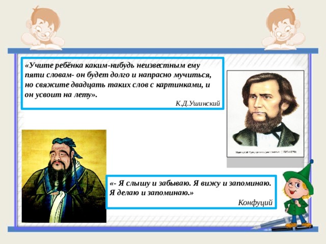 «Учите ребёнка каким-нибудь неизвестным ему пяти словам- он будет долго и напрасно мучиться, но свяжите двадцать таких слов с картинками, и он усвоит на лету».  К.Д.Ушинский «- Я слышу и забываю. Я вижу и запоминаю. Я делаю и запоминаю.»  Конфуций