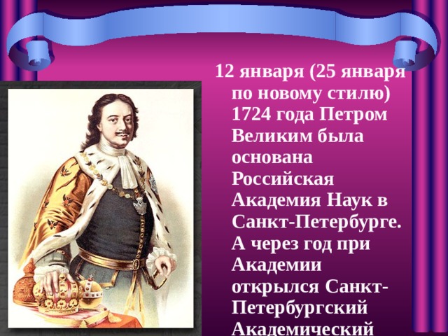 12 января (25 января по новому стилю) 1724 года Петром Великим была основана Российская Академия Наук в Санкт-Петербурге. А через год при Академии открылся Санкт-Петербургский Академический Университет
