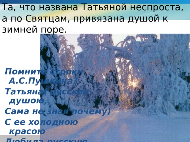 Та, что названа Татьяной неспроста, а по Святцам, привязана душой к зимней поре.  Помните строки А.С.Пушкина?  Татьяна( русская душою,  Сама не зная почему)  С ее холодною красою  Любила русскую зиму.